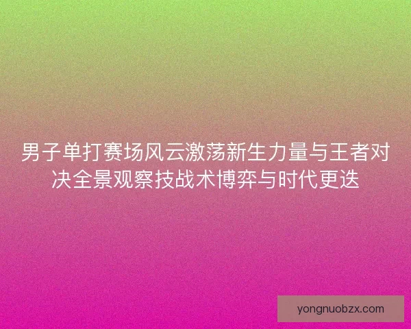 男子单打赛场风云激荡新生力量与王者对决全景观察技战术博弈与时代更迭
