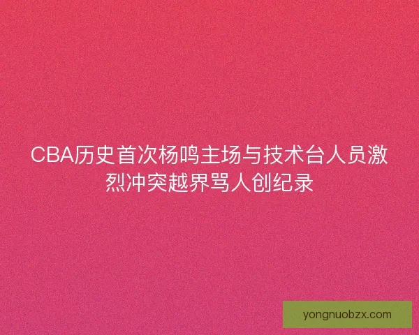 CBA历史首次杨鸣主场与技术台人员激烈冲突越界骂人创纪录