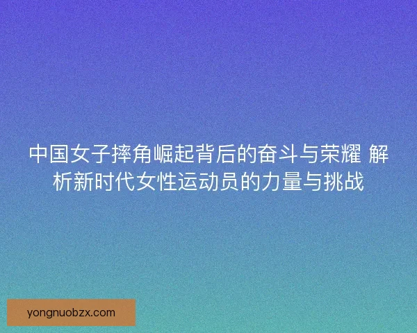 中国女子摔角崛起背后的奋斗与荣耀 解析新时代女性运动员的力量与挑战