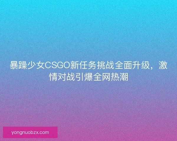 暴躁少女CSGO新任务挑战全面升级，激情对战引爆全网热潮