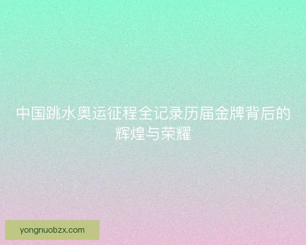 中国跳水奥运征程全记录历届金牌背后的辉煌与荣耀 中国跳水奥运征程全记录历届金牌背后的辉煌与荣耀