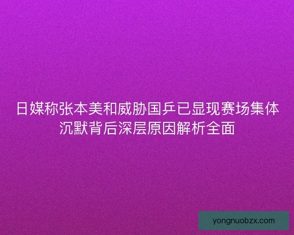 日媒称张本美和威胁国乒已显现赛场集体沉默背后深层原因解析全面