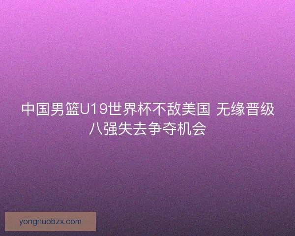 中国男篮U19世界杯不敌美国 无缘晋级八强失去争夺机会 中国男篮U19世界杯不敌美国 无缘晋级八强失去争夺机会