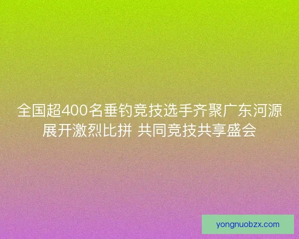 全国超400名垂钓竞技选手齐聚广东河源展开激烈比拼 共同竞技共享盛会 全国超400名垂钓竞技选手齐聚广东河源展开激烈比拼 共同竞技共享盛会