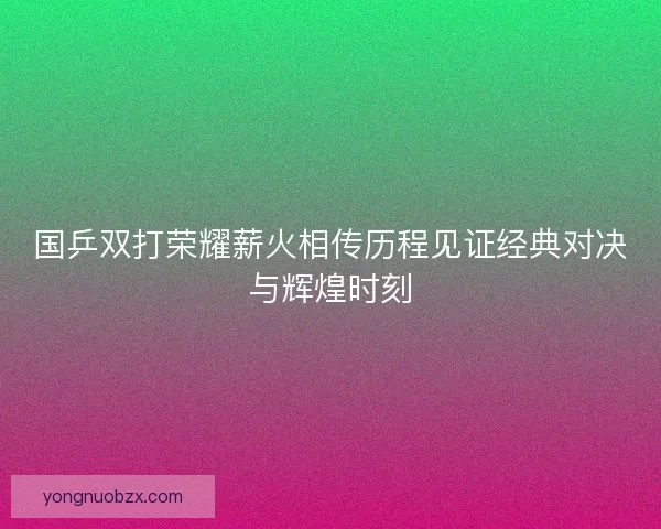 国乒双打荣耀薪火相传历程见证经典对决与辉煌时刻 国乒双打荣耀薪火相传历程见证经典对决与辉煌时刻