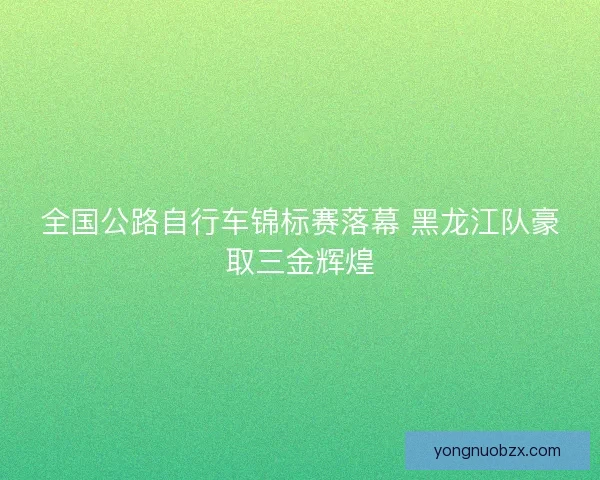 全国公路自行车锦标赛落幕 黑龙江队豪取三金辉煌 全国公路自行车锦标赛落幕 黑龙江队豪取三金辉煌