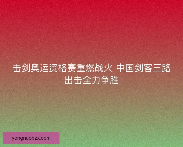 击剑奥运资格赛重燃战火 中国剑客三路出击全力争胜 击剑奥运资格赛重燃战火 中国剑客三路出击全力争胜